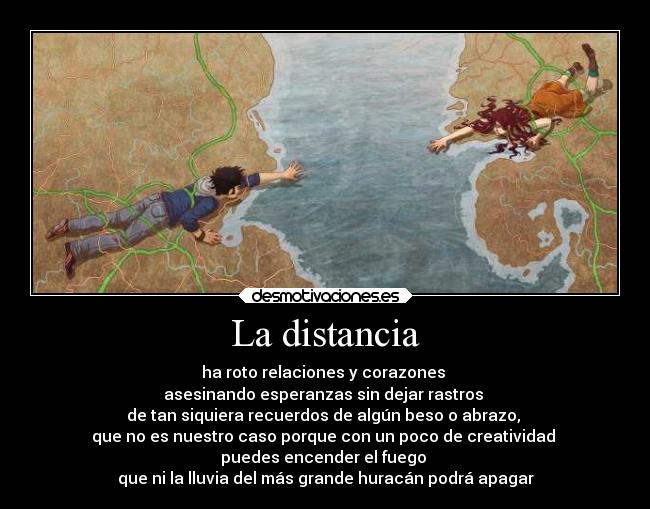 La distancia - ha roto relaciones y corazones
asesinando esperanzas sin dejar rastros
de tan siquiera recuerdos de algún beso o abrazo,
que no es nuestro caso porque con un poco de creatividad
puedes encender el fuego
que ni la lluvia del más grande huracán podrá apagar