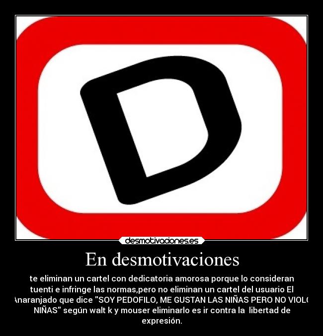 En desmotivaciones - te eliminan un cartel con dedicatoria amorosa porque lo consideran
tuenti e infringe las normas,pero no eliminan un cartel del usuario El
Anaranjado que dice SOY PEDOFILO, ME GUSTAN LAS NIÑAS PERO NO VIOLO
NIÑAS según walt k y mouser eliminarlo es ir contra la  libertad de
expresión.