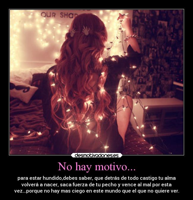 No hay motivo... - para estar hundido,debes saber, que detrás de todo castigo tu alma
volverá a nacer, saca fuerza de tu pecho y vence al mal por esta
vez...porque no hay mas ciego en este mundo que el que no quiere ver.