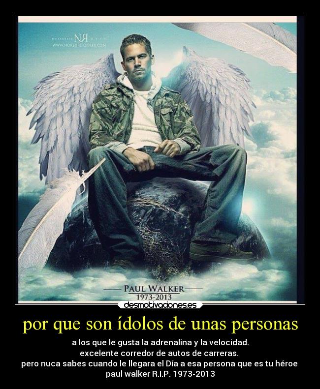 por que son ídolos de unas personas - a los que le gusta la adrenalina y la velocidad.
excelente corredor de autos de carreras.
pero nuca sabes cuando le llegara el Día a esa persona que es tu héroe
paul walker R.I.P. 1973-2013