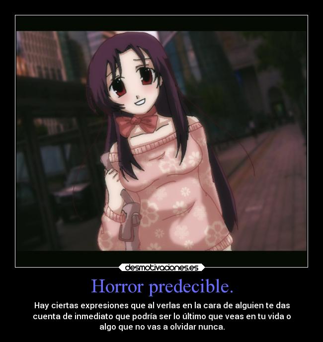 Horror predecible. - Hay ciertas expresiones que al verlas en la cara de alguien te das
cuenta de inmediato que podría ser lo último que veas en tu vida o
algo que no vas a olvidar nunca.