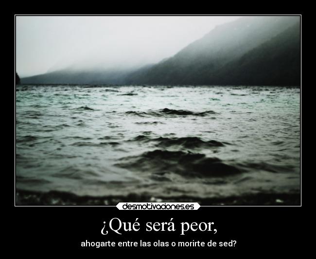 ¿Qué será peor, - ahogarte entre las olas o morirte de sed?