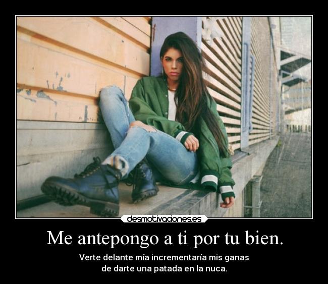 Me antepongo a ti por tu bien. - Verte delante mía incrementaría mis ganas
de darte una patada en la nuca.