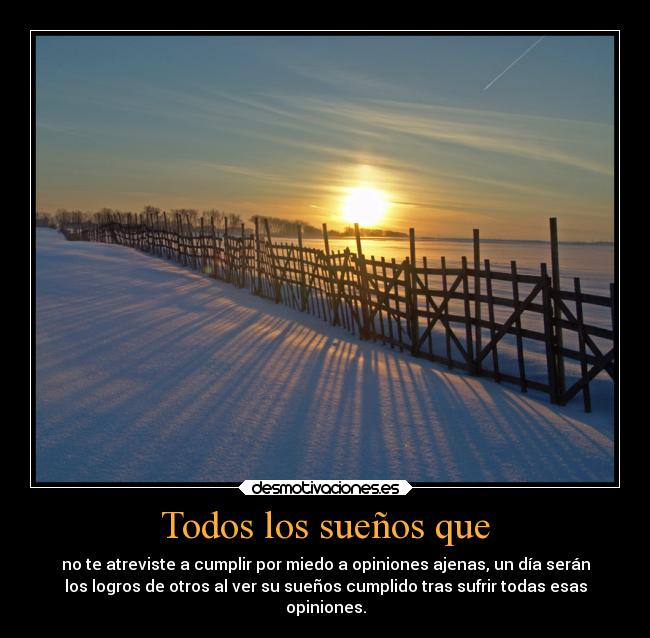 Todos los sueños que - no te atreviste a cumplir por miedo a opiniones ajenas, un día serán
los logros de otros al ver su sueños cumplido tras sufrir todas esas
opiniones.
