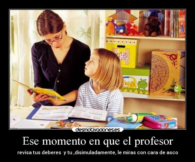 Ese momento en que el profesor - revisa tus deberes  y tu ,disimuladamente, le miras con cara de asco