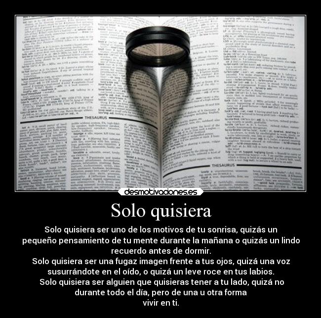 Solo quisiera - Solo quisiera ser uno de los motivos de tu sonrisa, quizás un
pequeño pensamiento de tu mente durante la mañana o quizás un lindo
recuerdo antes de dormir.
Solo quisiera ser una fugaz imagen frente a tus ojos, quizá una voz
susurrándote en el oído, o quizá un leve roce en tus labios.
 Solo quisiera ser alguien que quisieras tener a tu lado, quizá no
durante todo el día, pero de una u otra forma
vivir en ti.