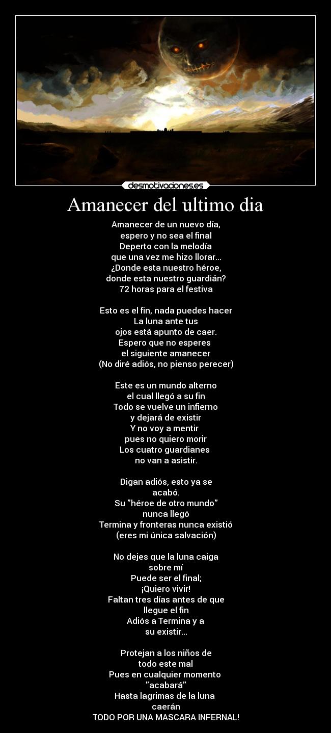Amanecer del ultimo dia - Amanecer de un nuevo día,
espero y no sea el final
Deperto con la melodía
que una vez me hizo llorar...
¿Donde esta nuestro héroe,
donde esta nuestro guardián?
72 horas para el festiva
Esto es el fin, nada puedes hacer
La luna ante tus
ojos está apunto de caer.
Espero que no esperes
el siguiente amanecer
(No diré adiós, no pienso perecer)
Este es un mundo alterno
el cual llegó a su fin
Todo se vuelve un infierno
y dejará de existir
Y no voy a mentir
pues no quiero morir
Los cuatro guardianes
no van a asistir.
Digan adiós, esto ya se
acabó.
Su héroe de otro mundo
nunca llegó
Termina y fronteras nunca existió
(eres mi única salvación)
No dejes que la luna caiga
sobre mí
Puede ser el final;
¡Quiero vivir!
Faltan tres días antes de que
llegue el fin
Adiós a Termina y a
su existir...
Protejan a los niños de
todo este mal
Pues en cualquier momento
acabará
Hasta lagrimas de la luna
caerán
TODO POR UNA MASCARA INFERNAL!