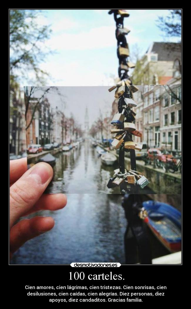 100 carteles. - Cien amores, cien lágrimas, cien tristezas. Cien sonrisas, cien
desilusiones, cien caídas, cien alegrías. Diez personas, diez
apoyos, diez candaditos. Gracias familia.