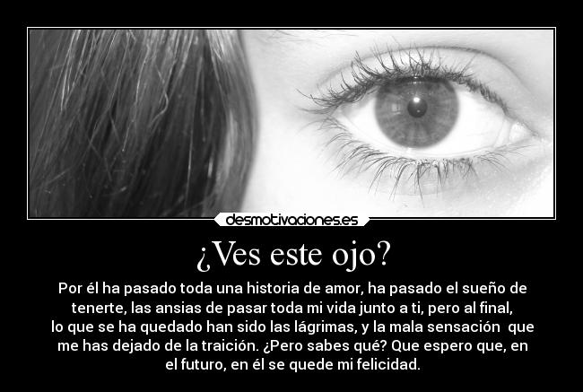 ¿Ves este ojo? - Por él ha pasado toda una historia de amor, ha pasado el sueño de
tenerte, las ansias de pasar toda mi vida junto a ti, pero al final,
lo que se ha quedado han sido las lágrimas, y la mala sensación  que
me has dejado de la traición. ¿Pero sabes qué? Que espero que, en
el futuro, en él se quede mi felicidad.
