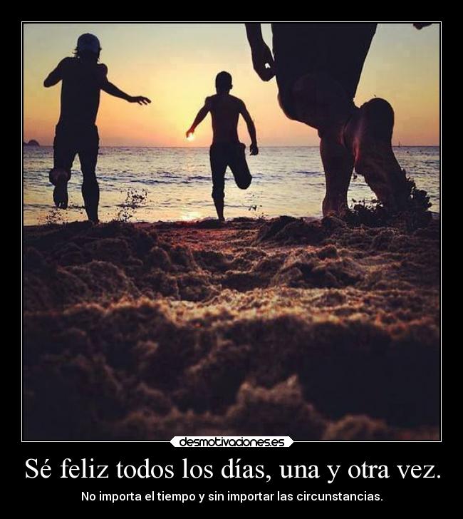 Sé feliz todos los días, una y otra vez. - No importa el tiempo y sin importar las circunstancias.