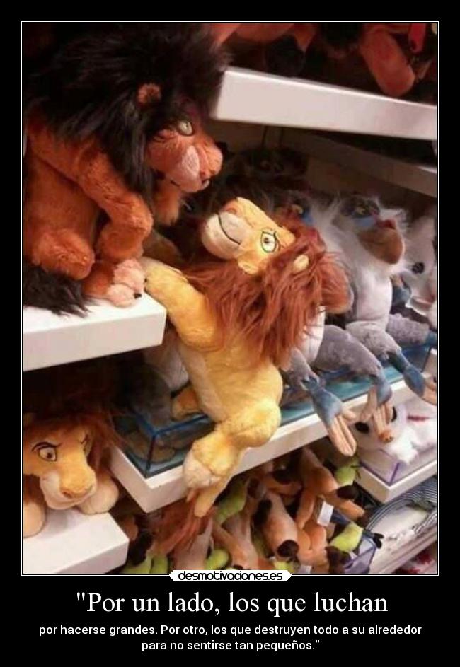 Por un lado, los que luchan - por hacerse grandes. Por otro, los que destruyen todo a su alrededor
para no sentirse tan pequeños.