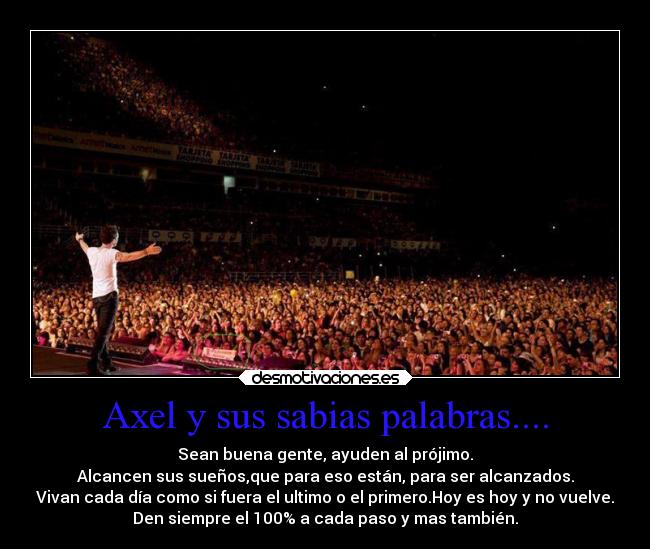 Axel y sus sabias palabras.... - Sean buena gente, ayuden al prójimo.
Alcancen sus sueños,que para eso están, para ser alcanzados.
Vivan cada día como si fuera el ultimo o el primero.Hoy es hoy y no vuelve.
Den siempre el 100% a cada paso y mas también.