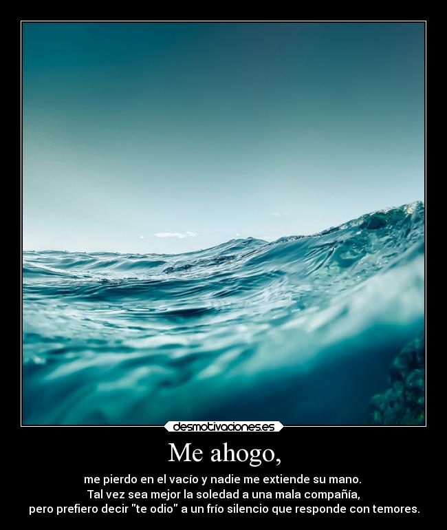 Me ahogo, - me pierdo en el vacío y nadie me extiende su mano. 
Tal vez sea mejor la soledad a una mala compañía,
pero prefiero decir te odio a un frío silencio que responde con temores.