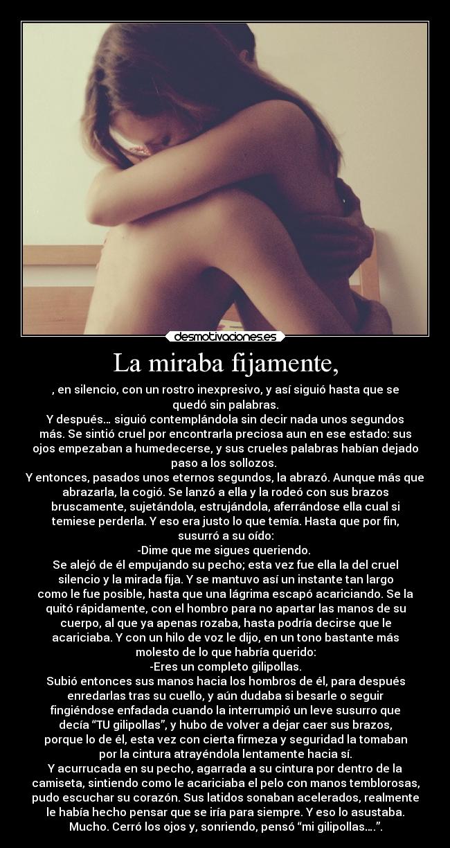 La miraba fijamente, - , en silencio, con un rostro inexpresivo, y así siguió hasta que se
quedó sin palabras.
Y después… siguió contemplándola sin decir nada unos segundos
más. Se sintió cruel por encontrarla preciosa aun en ese estado: sus
ojos empezaban a humedecerse, y sus crueles palabras habían dejado
paso a los sollozos. 
Y entonces, pasados unos eternos segundos, la abrazó. Aunque más que
abrazarla, la cogió. Se lanzó a ella y la rodeó con sus brazos
bruscamente, sujetándola, estrujándola, aferrándose ella cual si
temiese perderla. Y eso era justo lo que temía. Hasta que por fin,
susurró a su oído:
-Dime que me sigues queriendo. 
Se alejó de él empujando su pecho; esta vez fue ella la del cruel
silencio y la mirada fija. Y se mantuvo así un instante tan largo
como le fue posible, hasta que una lágrima escapó acariciando. Se la
quitó rápidamente, con el hombro para no apartar las manos de su
cuerpo, al que ya apenas rozaba, hasta podría decirse que le
acariciaba. Y con un hilo de voz le dijo, en un tono bastante más
molesto de lo que habría querido:
-Eres un completo gilipollas.
Subió entonces sus manos hacia los hombros de él, para después
enredarlas tras su cuello, y aún dudaba si besarle o seguir
fingiéndose enfadada cuando la interrumpió un leve susurro que
decía “TU gilipollas”, y hubo de volver a dejar caer sus brazos,
porque lo de él, esta vez con cierta firmeza y seguridad la tomaban
por la cintura atrayéndola lentamente hacia sí.
Y acurrucada en su pecho, agarrada a su cintura por dentro de la
camiseta, sintiendo como le acariciaba el pelo con manos temblorosas,
pudo escuchar su corazón. Sus latidos sonaban acelerados, realmente
le había hecho pensar que se iría para siempre. Y eso lo asustaba.
Mucho. Cerró los ojos y, sonriendo, pensó “mi gilipollas….”.