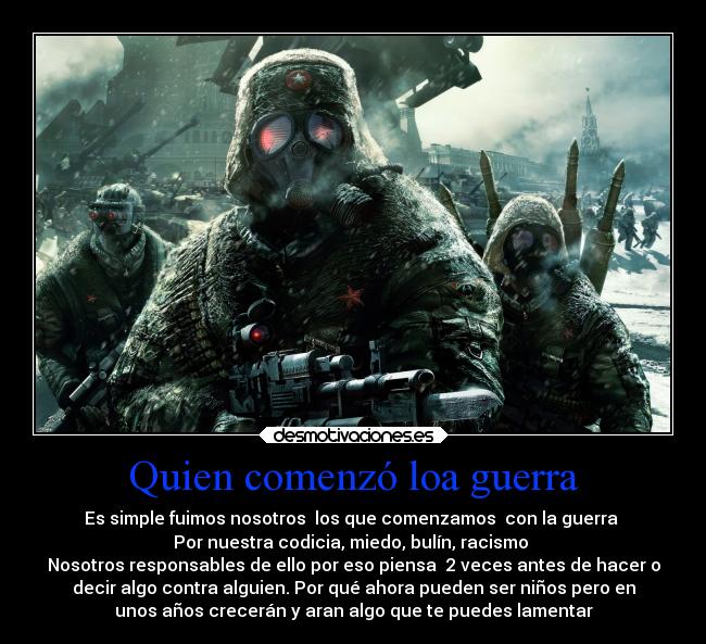 Quien comenzó loa guerra - Es simple fuimos nosotros  los que comenzamos  con la guerra 
Por nuestra codicia, miedo, bulín, racismo 
Nosotros responsables de ello por eso piensa  2 veces antes de hacer o
decir algo contra alguien. Por qué ahora pueden ser niños pero en
unos años crecerán y aran algo que te puedes lamentar