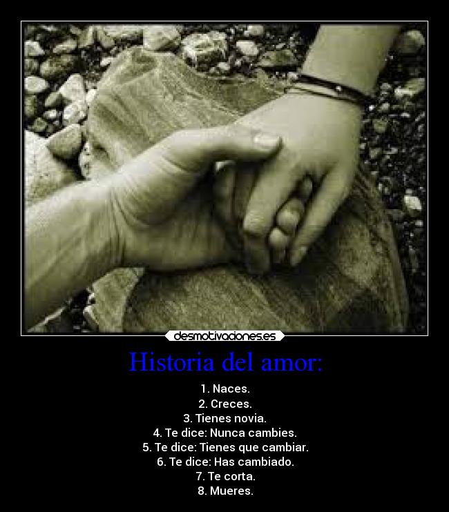 Historia del amor: - 1. Naces.
2. Creces.
3. Tienes novia.
4. Te dice: Nunca cambies.
5. Te dice: Tienes que cambiar.
6. Te dice: Has cambiado.
7. Te corta.
8. Mueres.