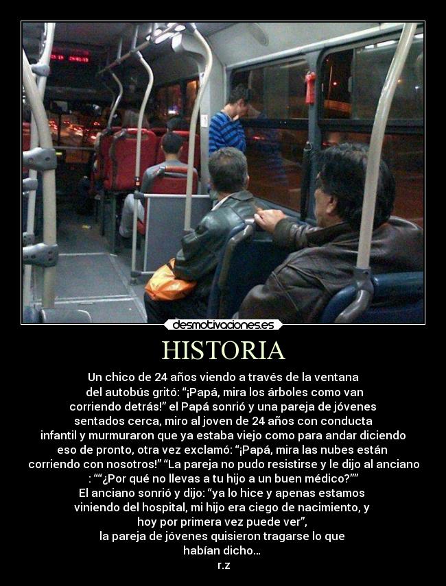 HISTORIA - Un chico de 24 años viendo a través de la ventana
del autobús gritó: “¡Papá, mira los árboles como van
corriendo detrás!” el Papá sonrió y una pareja de jóvenes
sentados cerca, miro al joven de 24 años con conducta
infantil y murmuraron que ya estaba viejo como para andar diciendo
eso de pronto, otra vez exclamó: “¡Papá, mira las nubes están
corriendo con nosotros!” “La pareja no pudo resistirse y le dijo al anciano
: ““¿Por qué no llevas a tu hijo a un buen médico?””
El anciano sonrió y dijo: “ya lo hice y apenas estamos
viniendo del hospital, mi hijo era ciego de nacimiento, y
hoy por primera vez puede ver”,
la pareja de jóvenes quisieron tragarse lo que
habían dicho…
r.z