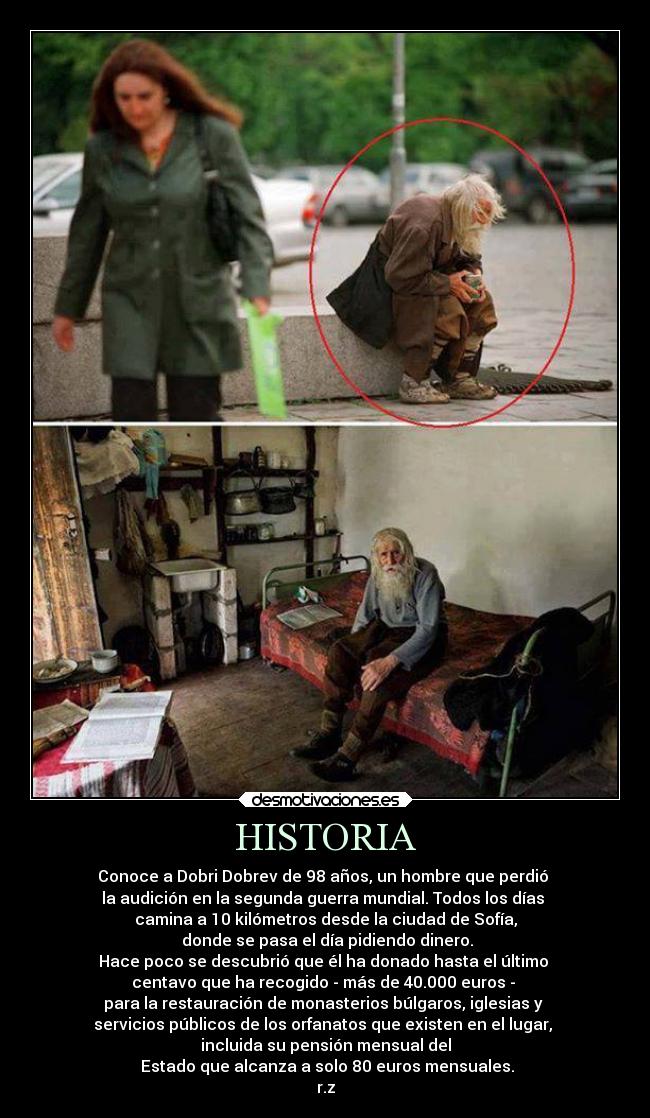 HISTORIA - Conoce a Dobri Dobrev de 98 años, un hombre que perdió
la audición en la segunda guerra mundial. Todos los días
camina a 10 kilómetros desde la ciudad de Sofía,
donde se pasa el día pidiendo dinero.
Hace poco se descubrió que él ha donado hasta el último
centavo que ha recogido - más de 40.000 euros -
para la restauración de monasterios búlgaros, iglesias y
servicios públicos de los orfanatos que existen en el lugar,
incluida su pensión mensual del
Estado que alcanza a solo 80 euros mensuales.
r.z