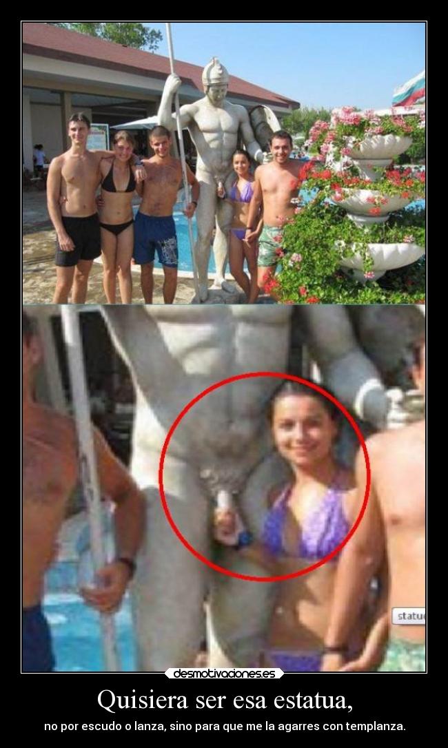 Quisiera ser esa estatua, - no por escudo o lanza, sino para que me la agarres con templanza.