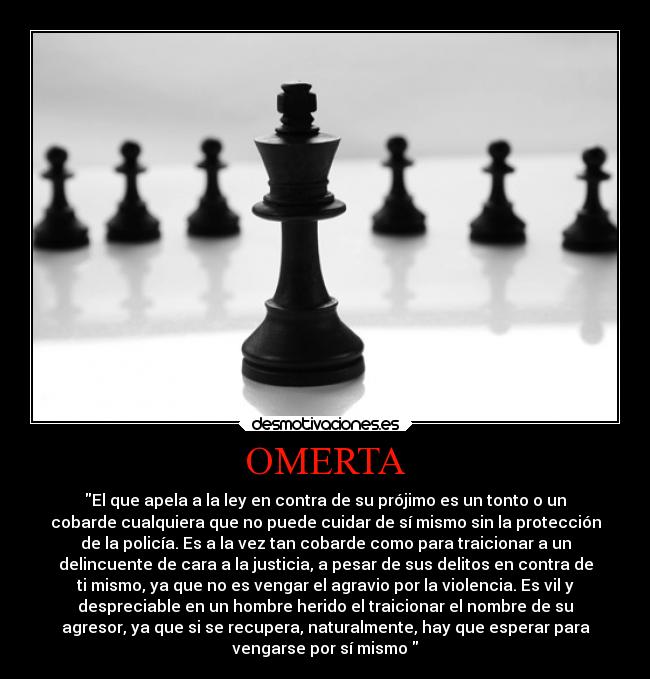 OMERTA - El que apela a la ley en contra de su prójimo es un tonto o un
cobarde cualquiera que no puede cuidar de sí mismo sin la protección
de la policía. Es a la vez tan cobarde como para traicionar a un
delincuente de cara a la justicia, a pesar de sus delitos en contra de
ti mismo, ya que no es vengar el agravio por la violencia. Es vil y
despreciable en un hombre herido el traicionar el nombre de su
agresor, ya que si se recupera, naturalmente, hay que esperar para
vengarse por sí mismo 