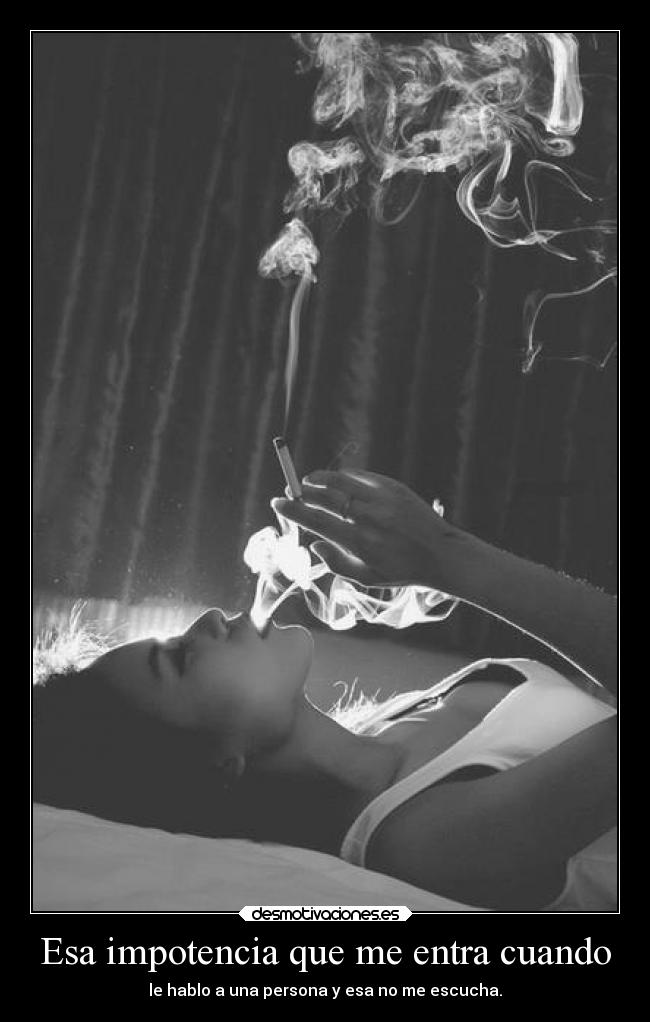 Esa impotencia que me entra cuando - le hablo a una persona y esa no me escucha.