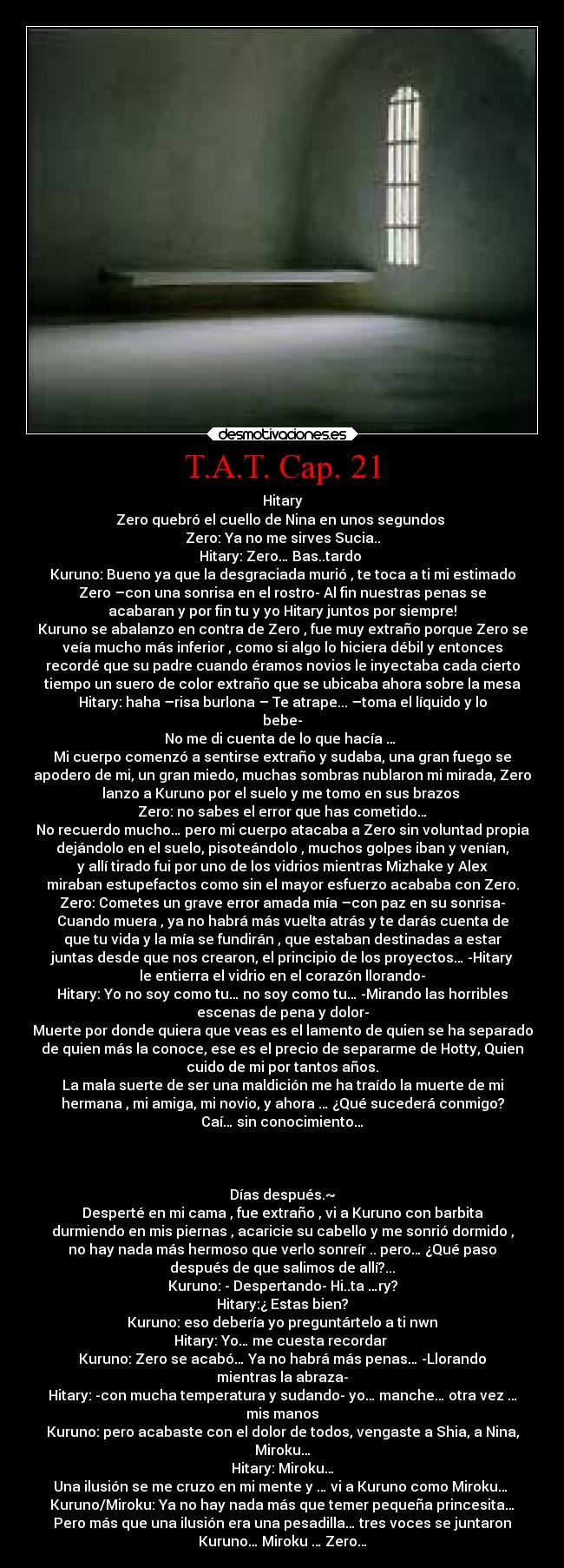 T.A.T. Cap. 21 - Hitary
Zero quebró el cuello de Nina en unos segundos 
Zero: Ya no me sirves Sucia..
Hitary: Zero… Bas..tardo 
Kuruno: Bueno ya que la desgraciada murió , te toca a ti mi estimado
Zero –con una sonrisa en el rostro- Al fin nuestras penas se
acabaran y por fin tu y yo Hitary juntos por siempre!
Kuruno se abalanzo en contra de Zero , fue muy extraño porque Zero se
veía mucho más inferior , como si algo lo hiciera débil y entonces
recordé que su padre cuando éramos novios le inyectaba cada cierto
tiempo un suero de color extraño que se ubicaba ahora sobre la mesa
Hitary: haha –risa burlona – Te atrape... –toma el líquido y lo
bebe-
No me di cuenta de lo que hacía … 
Mi cuerpo comenzó a sentirse extraño y sudaba, una gran fuego se
apodero de mi, un gran miedo, muchas sombras nublaron mi mirada, Zero
lanzo a Kuruno por el suelo y me tomo en sus brazos 
Zero: no sabes el error que has cometido…
No recuerdo mucho… pero mi cuerpo atacaba a Zero sin voluntad propia
dejándolo en el suelo, pisoteándolo , muchos golpes iban y venían,
y allí tirado fui por uno de los vidrios mientras Mizhake y Alex
miraban estupefactos como sin el mayor esfuerzo acababa con Zero.
Zero: Cometes un grave error amada mía –con paz en su sonrisa-
Cuando muera , ya no habrá más vuelta atrás y te darás cuenta de
que tu vida y la mía se fundirán , que estaban destinadas a estar
juntas desde que nos crearon, el principio de los proyectos… -Hitary
le entierra el vidrio en el corazón llorando-
Hitary: Yo no soy como tu… no soy como tu… -Mirando las horribles
escenas de pena y dolor-
Muerte por donde quiera que veas es el lamento de quien se ha separado
de quien más la conoce, ese es el precio de separarme de Hotty, Quien
cuido de mi por tantos años.
La mala suerte de ser una maldición me ha traído la muerte de mi
hermana , mi amiga, mi novio, y ahora … ¿Qué sucederá conmigo?
Caí… sin conocimiento…



Días después.~
Desperté en mi cama , fue extraño , vi a Kuruno con barbita
durmiendo en mis piernas , acaricie su cabello y me sonrió dormido ,
no hay nada más hermoso que verlo sonreír .. pero… ¿Qué paso
después de que salimos de allí?...
Kuruno: - Despertando- Hi..ta …ry?
Hitary:¿ Estas bien?
Kuruno: eso debería yo preguntártelo a ti nwn
Hitary: Yo… me cuesta recordar 
Kuruno: Zero se acabó… Ya no habrá más penas… -Llorando
mientras la abraza-
Hitary: -con mucha temperatura y sudando- yo… manche… otra vez …
mis manos
Kuruno: pero acabaste con el dolor de todos, vengaste a Shia, a Nina,
Miroku…
Hitary: Miroku…
Una ilusión se me cruzo en mi mente y … vi a Kuruno como Miroku… 
Kuruno/Miroku: Ya no hay nada más que temer pequeña princesita…
Pero más que una ilusión era una pesadilla… tres voces se juntaron
Kuruno… Miroku … Zero…