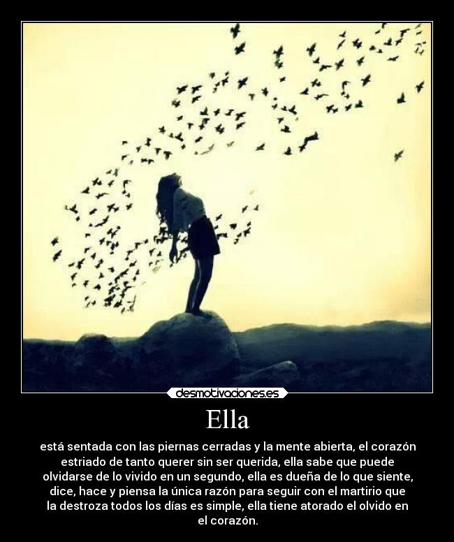 Ella - está sentada con las piernas cerradas y la mente abierta, el corazón
estriado de tanto querer sin ser querida, ella sabe que puede
olvidarse de lo vivido en un segundo, ella es dueña de lo que siente,
dice, hace y piensa la única razón para seguir con el martirio que
la destroza todos los días es simple, ella tiene atorado el olvido en
el corazón.