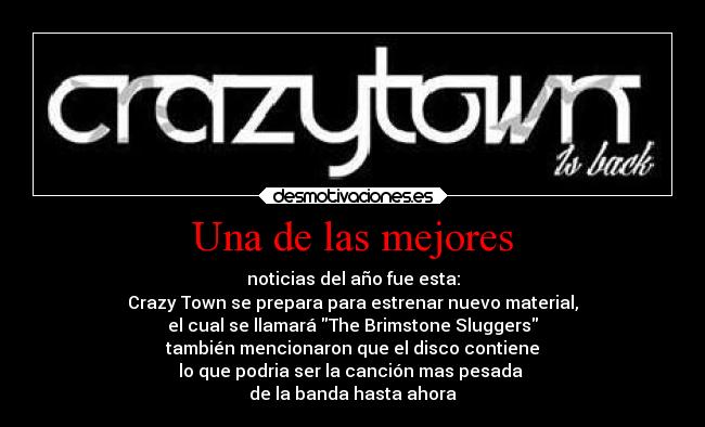 Una de las mejores - noticias del año fue esta:
Crazy Town se prepara para estrenar nuevo material,
el cual se llamará The Brimstone Sluggers
también mencionaron que el disco contiene
lo que podria ser la canción mas pesada
de la banda hasta ahora