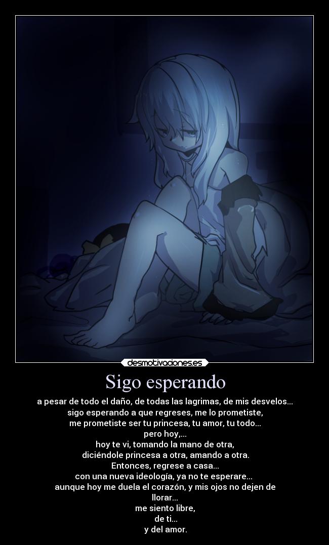 Sigo esperando - a pesar de todo el daño, de todas las lagrimas, de mis desvelos...
sigo esperando a que regreses, me lo prometiste,
me prometiste ser tu princesa, tu amor, tu todo...
pero hoy,...
hoy te vi, tomando la mano de otra,
diciéndole princesa a otra, amando a otra.
Entonces, regrese a casa...
con una nueva ideología, ya no te esperare...
aunque hoy me duela el corazón, y mis ojos no dejen de
llorar...
me siento libre,
de ti...
y del amor.