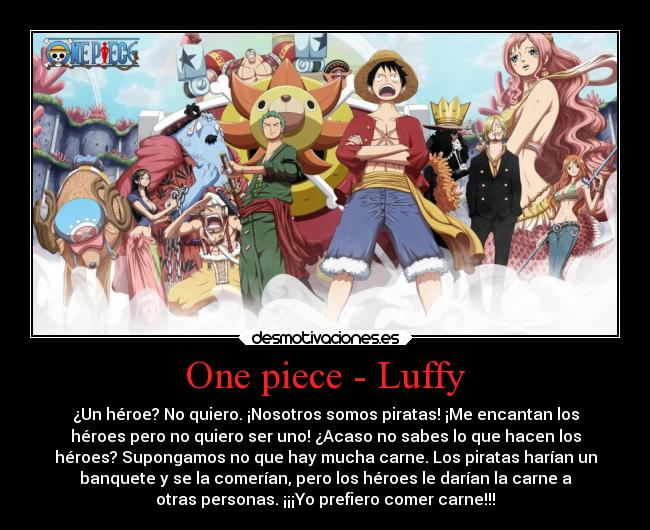 One piece - Luffy - ¿Un héroe? No quiero. ¡Nosotros somos piratas! ¡Me encantan los
héroes pero no quiero ser uno! ¿Acaso no sabes lo que hacen los
héroes? Supongamos no que hay mucha carne. Los piratas harían un
banquete y se la comerían, pero los héroes le darían la carne a
otras personas. ¡¡¡Yo prefiero comer carne!!!