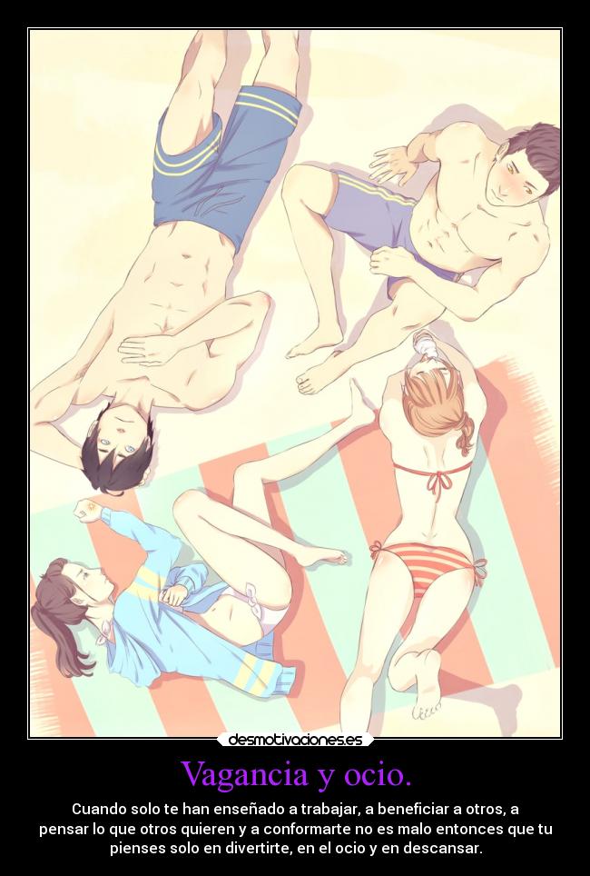 Vagancia y ocio. - Cuando solo te han enseñado a trabajar, a beneficiar a otros, a
pensar lo que otros quieren y a conformarte no es malo entonces que tu
pienses solo en divertirte, en el ocio y en descansar.