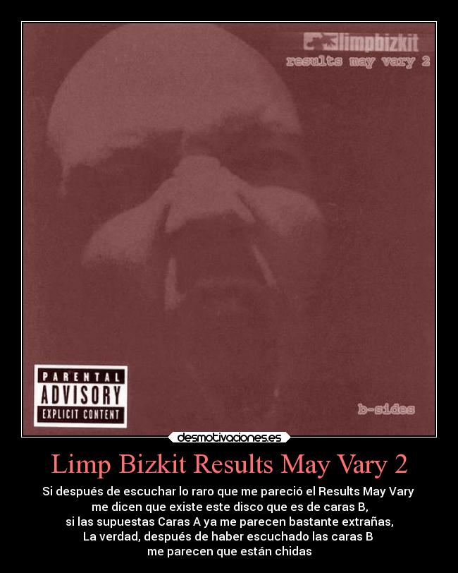 Limp Bizkit Results May Vary 2 - Si después de escuchar lo raro que me pareció el Results May Vary
me dicen que existe este disco que es de caras B,
si las supuestas Caras A ya me parecen bastante extrañas,
La verdad, después de haber escuchado las caras B
me parecen que están chidas