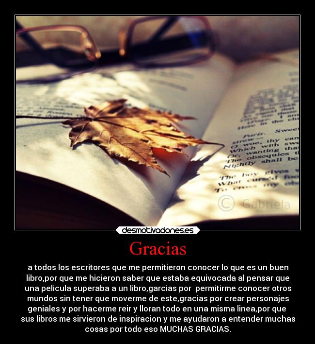 Gracias - a todos los escritores que me permitieron conocer lo que es un buen
libro,por que me hicieron saber que estaba equivocada al pensar que
una pelicula superaba a un libro,garcias por permitirme conocer otros
mundos sin tener que moverme de este,gracias por crear personajes
geniales y por hacerme reir y lloran todo en una misma linea,por que
sus libros me sirvieron de inspiracion y me ayudaron a entender muchas
cosas por todo eso MUCHAS GRACIAS.