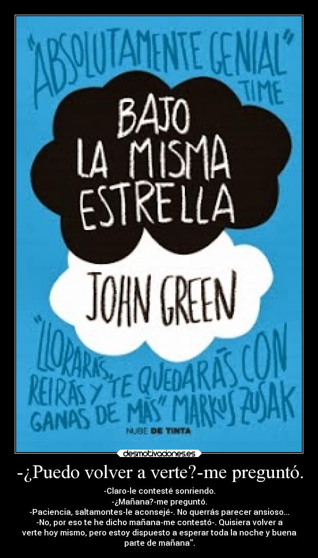 -¿Puedo volver a verte?-me preguntó. - -Claro-le contesté sonriendo.
-¿Mañana?-me preguntó.
-Paciencia, saltamontes-le aconsejé-. No querrás parecer ansioso...
-No, por eso te he dicho mañana-me contestó-. Quisiera volver a
verte hoy mismo, pero estoy dispuesto a esperar toda la noche y buena
parte de mañana.