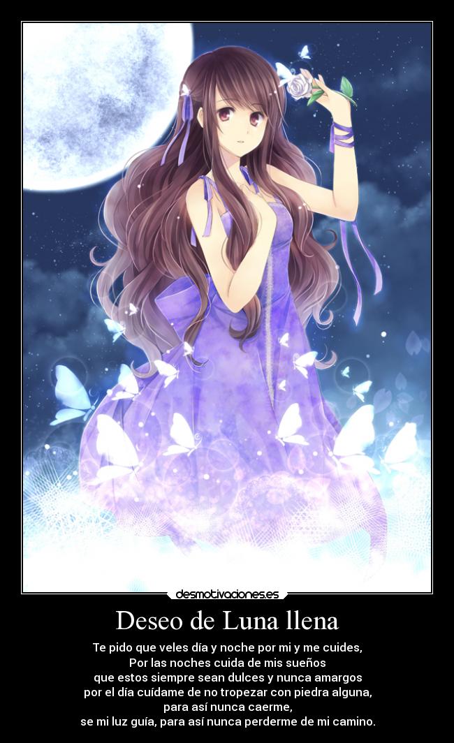 Deseo de Luna llena - Te pido que veles día y noche por mi y me cuides,
Por las noches cuida de mis sueños
que estos siempre sean dulces y nunca amargos
por el día cuídame de no tropezar con piedra alguna,
para así nunca caerme,
se mi luz guía, para así nunca perderme de mi camino.