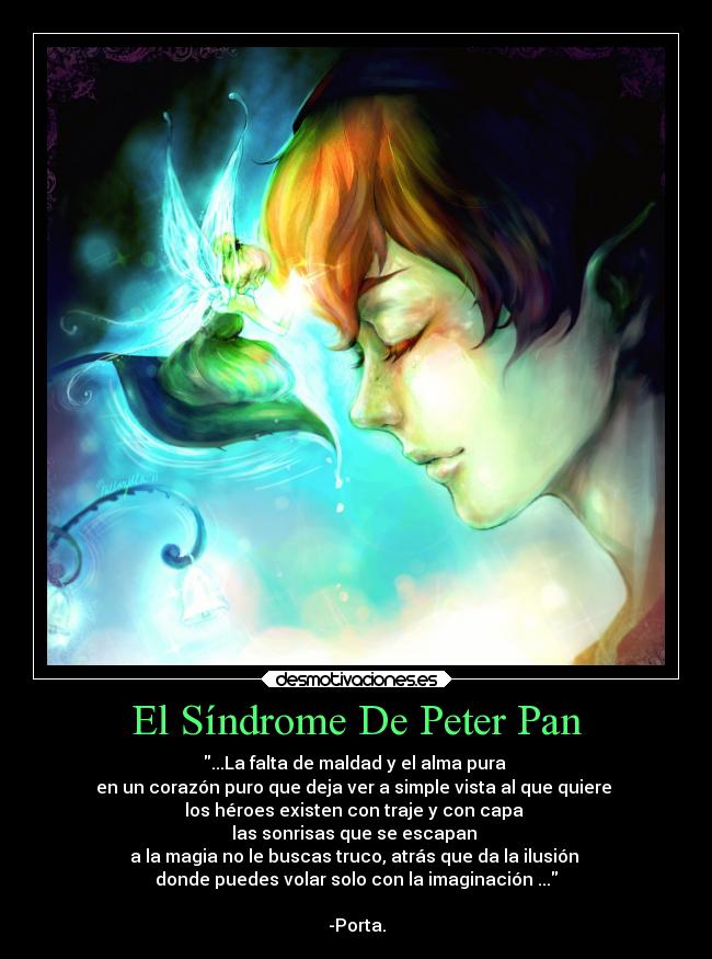 El Síndrome De Peter Pan - ...La falta de maldad y el alma pura 
en un corazón puro que deja ver a simple vista al que quiere 
los héroes existen con traje y con capa 
las sonrisas que se escapan 
a la magia no le buscas truco, atrás que da la ilusión 
donde puedes volar solo con la imaginación ...

-Porta.