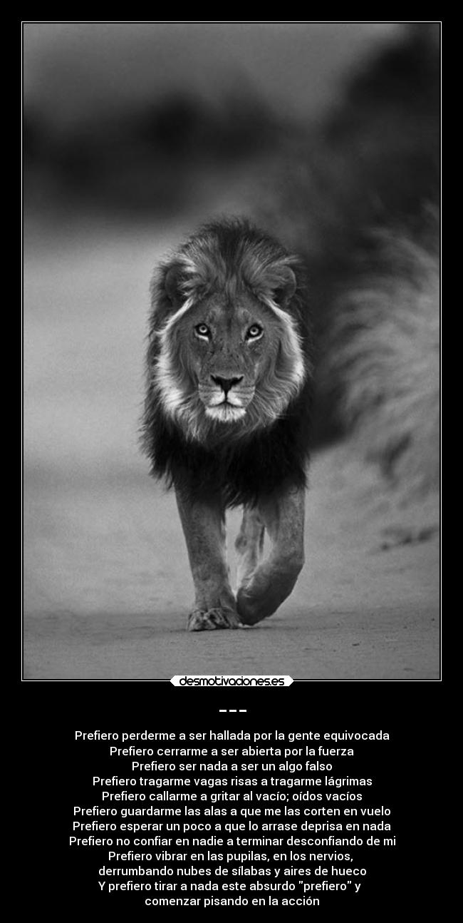 --- - Prefiero perderme a ser hallada por la gente equivocada
Prefiero cerrarme a ser abierta por la fuerza
Prefiero ser nada a ser un algo falso
Prefiero tragarme vagas risas a tragarme lágrimas
Prefiero callarme a gritar al vacío; oídos vacíos
Prefiero guardarme las alas a que me las corten en vuelo
Prefiero esperar un poco a que lo arrase deprisa en nada
Prefiero no confiar en nadie a terminar desconfiando de mi
Prefiero vibrar en las pupilas, en los nervios, 
derrumbando nubes de sílabas y aires de hueco
Y prefiero tirar a nada este absurdo prefiero y 
comenzar pisando en la acción