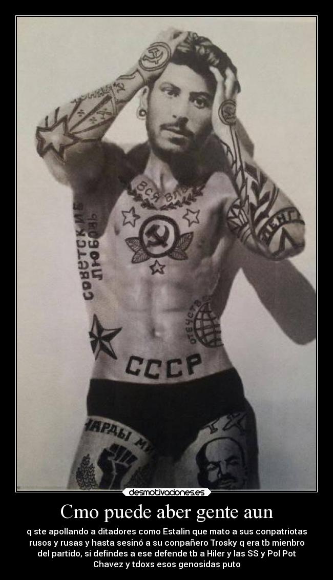 Cmo puede aber gente aun - q ste apollando a ditadores como Estalin que mato a sus conpatriotas
rusos y rusas y hasta sesinó a su conpañero Trosky q era tb mienbro
del partido, si defindes a ese defende tb a Hiler y las SS y Pol Pot
Chavez y tdoxs esos genosidas puto