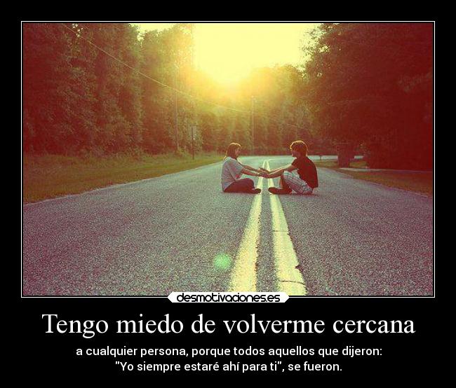 Tengo miedo de volverme cercana - a cualquier persona, porque todos aquellos que dijeron:
Yo siempre estaré ahí para ti, se fueron.