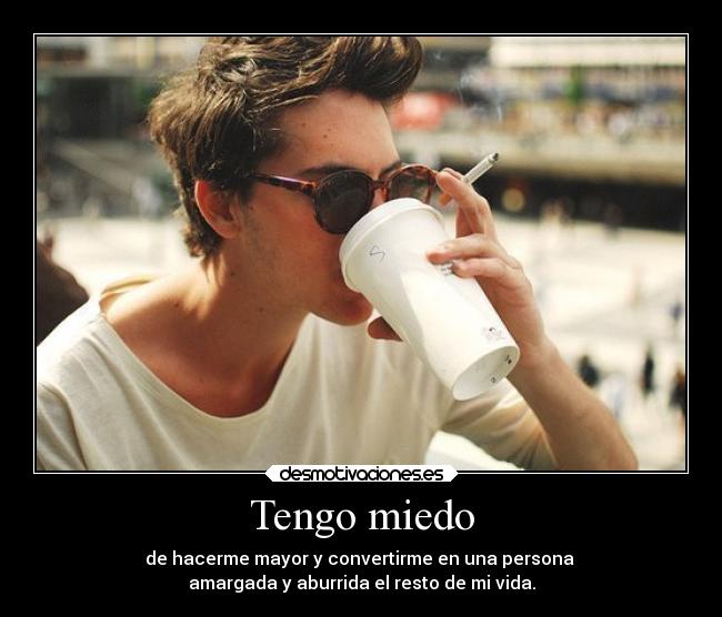 Tengo miedo - de hacerme mayor y convertirme en una persona
amargada y aburrida el resto de mi vida.