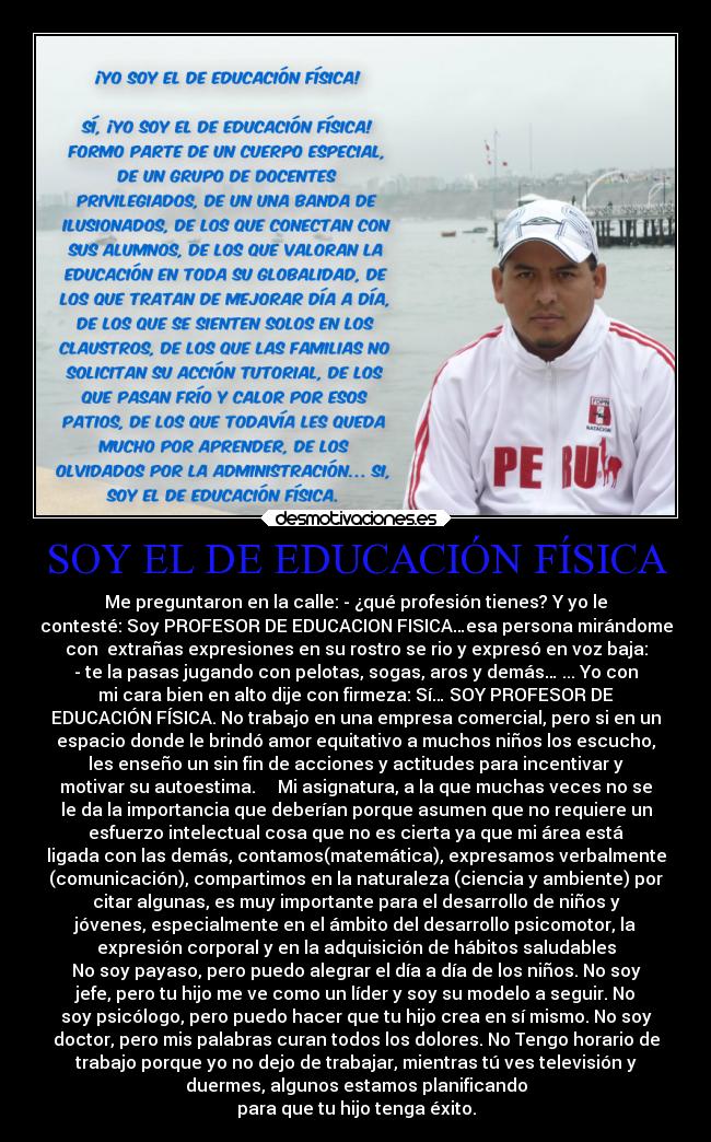 SOY EL DE EDUCACIÓN FÍSICA - Me preguntaron en la calle: - ¿qué profesión tienes? Y yo le
contesté: Soy PROFESOR DE EDUCACION FISICA…esa persona mirándome
con  extrañas expresiones en su rostro se rio y expresó en voz baja:
- te la pasas jugando con pelotas, sogas, aros y demás… ... Yo con
mi cara bien en alto dije con firmeza: Sí… SOY PROFESOR DE
EDUCACIÓN FÍSICA. No trabajo en una empresa comercial, pero si en un
espacio donde le brindó amor equitativo a muchos niños los escucho,
les enseño un sin fin de acciones y actitudes para incentivar y
motivar su autoestima.     Mi asignatura, a la que muchas veces no se
le da la importancia que deberían porque asumen que no requiere un
esfuerzo intelectual cosa que no es cierta ya que mi área está
ligada con las demás, contamos(matemática), expresamos verbalmente
(comunicación), compartimos en la naturaleza (ciencia y ambiente) por
citar algunas, es muy importante para el desarrollo de niños y
jóvenes, especialmente en el ámbito del desarrollo psicomotor, la
expresión corporal y en la adquisición de hábitos saludables
No soy payaso, pero puedo alegrar el día a día de los niños. No soy
jefe, pero tu hijo me ve como un líder y soy su modelo a seguir. No
soy psicólogo, pero puedo hacer que tu hijo crea en sí mismo. No soy
doctor, pero mis palabras curan todos los dolores. No Tengo horario de
trabajo porque yo no dejo de trabajar, mientras tú ves televisión y
duermes, algunos estamos planificando
para que tu hijo tenga éxito.