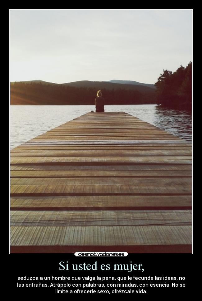 Si usted es mujer, - seduzca a un hombre que valga la pena, que le fecunde las ideas, no
las entrañas. Atrápelo con palabras, con miradas, con esencia. No se
limite a ofrecerle sexo, ofrézcale vida.