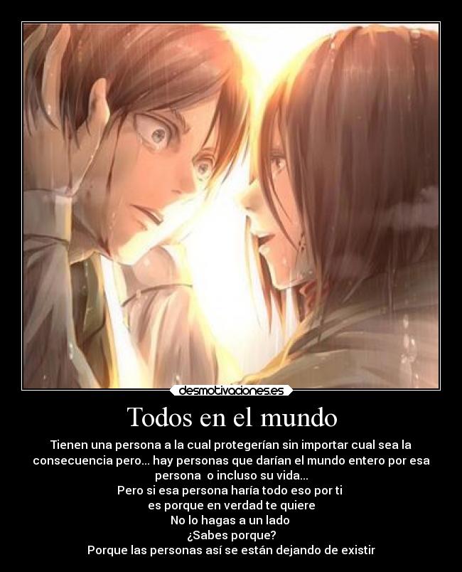 Todos en el mundo - Tienen una persona a la cual protegerían sin importar cual sea la
consecuencia pero... hay personas que darían el mundo entero por esa
persona o incluso su vida...
Pero si esa persona haría todo eso por ti
es porque en verdad te quiere
No lo hagas a un lado
¿Sabes porque?
Porque las personas así se están dejando de existir