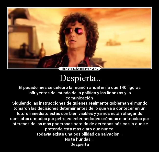 Despierta.. - El pasado mes se celebro la reunión anual en la que 140 figuras
influyentes del mundo de la política y las finanzas y la
comunicación
Siguiendo las instrucciones de quienes realmente gobiernan el mundo
tomaron las decisiones determinantes de lo que va a contecer en un
futuro inmediato estas son bien visibles y ya nos están ahogando
conflictos armados por petroleo enfermedades crónicas mantenidas por
intereses de los mas poderosos perdida de derechos básicos lo que se
pretende esta mas claro que nunca
todavía existe una posibilidad de salvación...
No te hundas...
Despierta