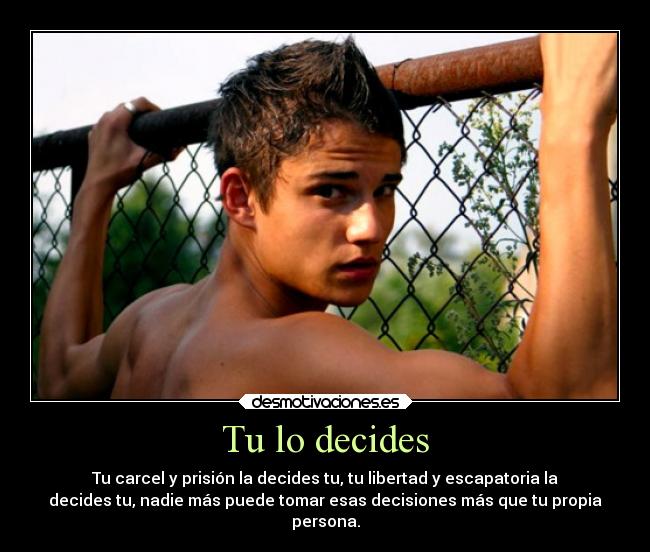 Tu lo decides - Tu carcel y prisión la decides tu, tu libertad y escapatoria la
decides tu, nadie más puede tomar esas decisiones más que tu propia
persona.