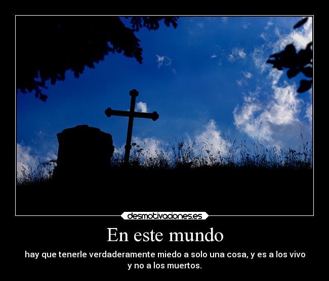En este mundo - hay que tenerle verdaderamente miedo a solo una cosa, y es a los vivo
y no a los muertos.