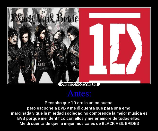 Antes: - Pensaba que 1D era lo unico bueno
pero escuche a BVB y me di cuenta que para una emo
marginada y que la mierdad sociedad no comprende la mejor musica es
BVB porque me identifico con ellos y me enamore de todos ellos.
Me di cuenta de que la mejor musica es de BLACK VEIL BRIDES