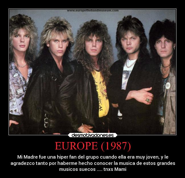 EUROPE (1987) - Mi Madre fue una hiper fan del grupo cuando ella era muy joven, y le
agradezco tanto por haberme hecho conocer la musica de estos grandes
musicos suecos ..... tnxs Mami
