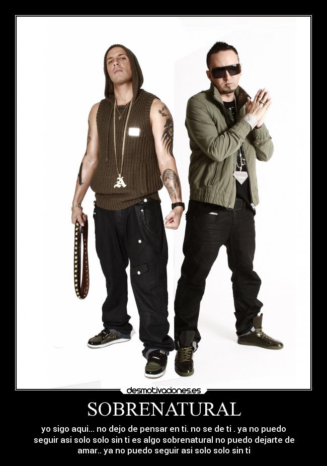 SOBRENATURAL - yo sigo aqui... no dejo de pensar en ti. no se de ti . ya no puedo
seguir asi solo solo sin ti es algo sobrenatural no puedo dejarte de
amar.. ya no puedo seguir asi solo solo sin ti