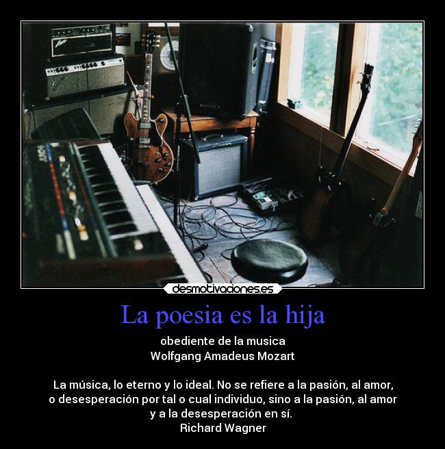 La poesia es la hija - obediente de la musica
Wolfgang Amadeus Mozart

La música, lo eterno y lo ideal. No se refiere a la pasión, al amor,
o desesperación por tal o cual individuo, sino a la pasión, al amor
y a la desesperación en sí. 
Richard Wagner
